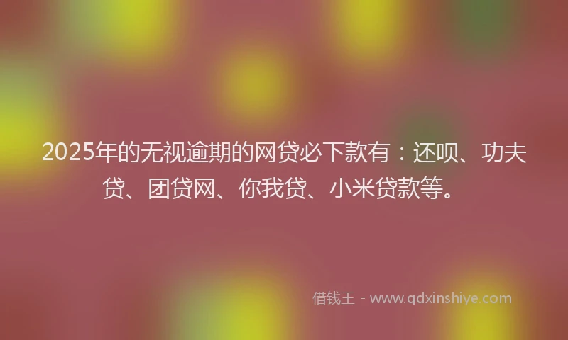2025年的无视逾期的网贷必下款有：还呗、功夫贷、团贷网、你我贷、小米贷款等。