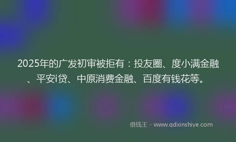 2025年的广发初审被拒有：投友圈、度小满金融、平安i贷、中原消费金融、百度有钱花等。