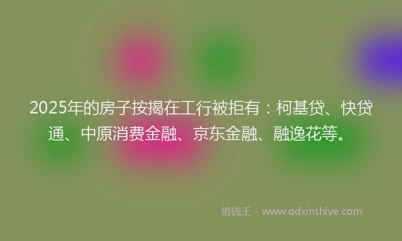 2025年的房子按揭在工行被拒有：柯基贷、快贷通、中原消费金融、京东金融、融逸花等。
