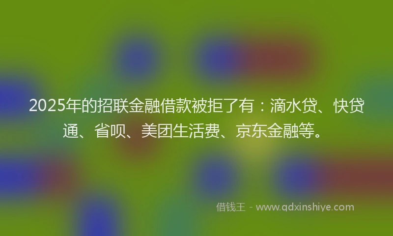 2025年的招联金融借款被拒了有：滴水贷、快贷通、省呗、美团生活费、京东金融等。