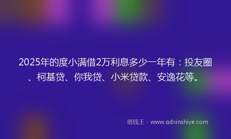 2025年的度小满借2万利息多少一年有：投友圈、柯基贷、你我贷、小米贷款、安逸花等。