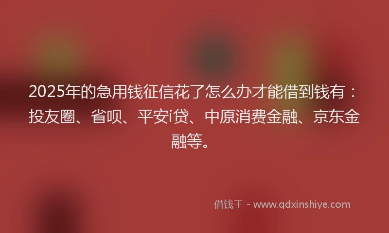 2025年的急用钱征信花了怎么办才能借到钱有：投友圈、省呗、平安i贷、中原消费金融、京东金融等。