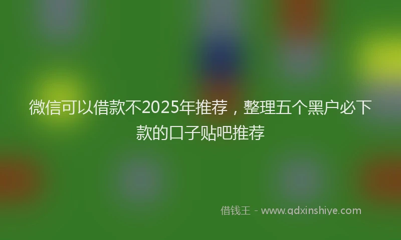 微信可以借款不2025年推荐，整理五个黑户必下款的口子贴吧推荐
