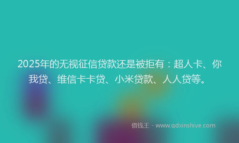 2025年的无视征信贷款还是被拒有：超人卡、你我贷、维信卡卡贷、小米贷款、人人贷等。