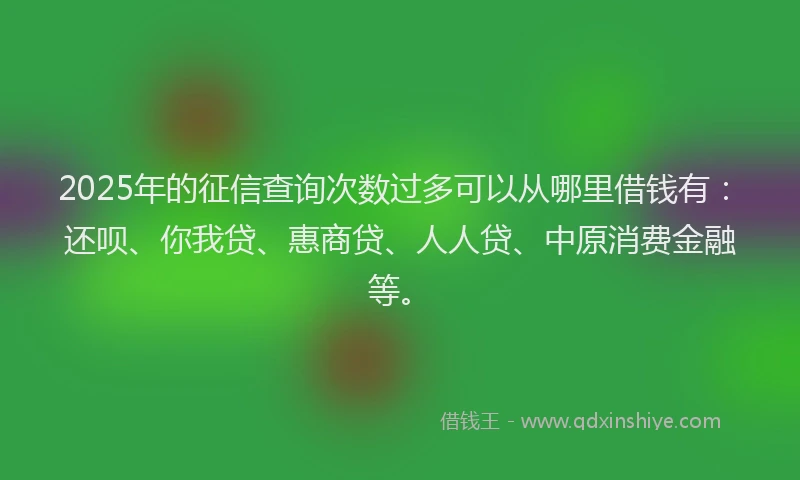 2025年的征信查询次数过多可以从哪里借钱有：还呗、你我贷、惠商贷、人人贷、中原消费金融等。