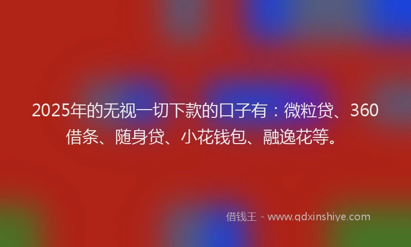 2025年的无视一切下款的口子有：微粒贷、360借条、随身贷、小花钱包、融逸花等。
