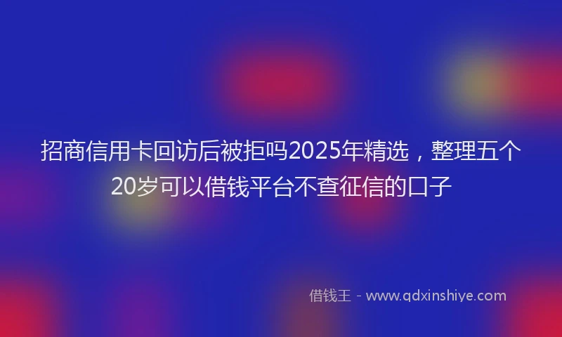 招商信用卡回访后被拒吗2025年精选，整理五个20岁可以借钱平台不查征信的口子
