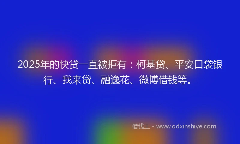 2025年的快贷一直被拒有：柯基贷、平安口袋银行、我来贷、融逸花、微博借钱等。