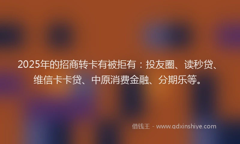 2025年的招商转卡有被拒有：投友圈、读秒贷、维信卡卡贷、中原消费金融、分期乐等。