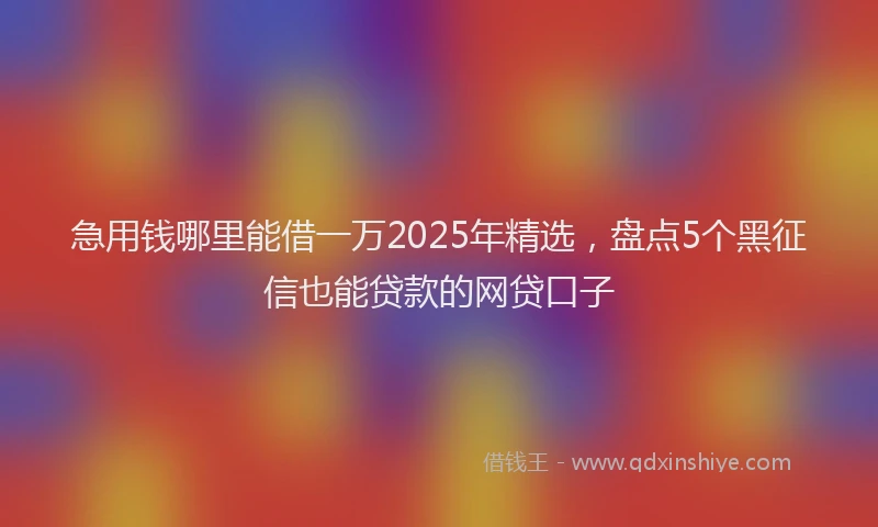 急用钱哪里能借一万2025年精选，盘点5个黑征信也能贷款的网贷口子