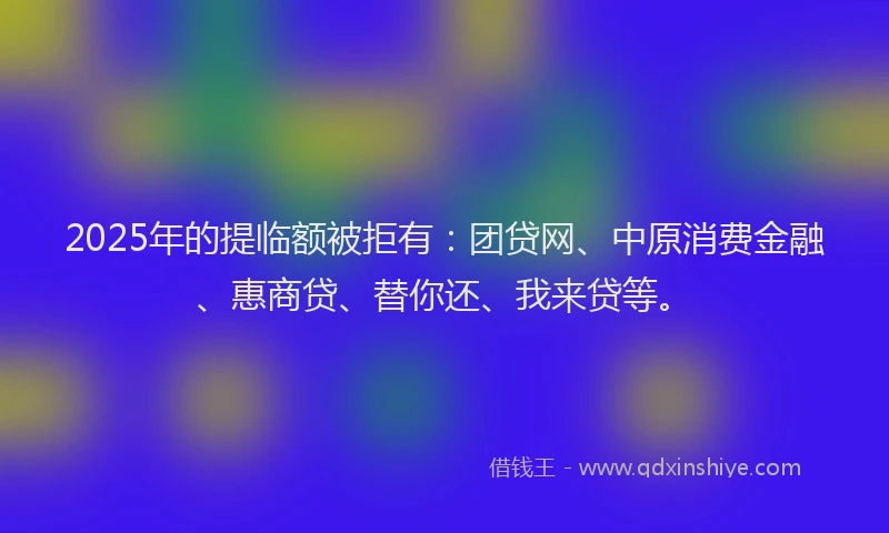 2025年的提临额被拒有：团贷网、中原消费金融、惠商贷、替你还、我来贷等。