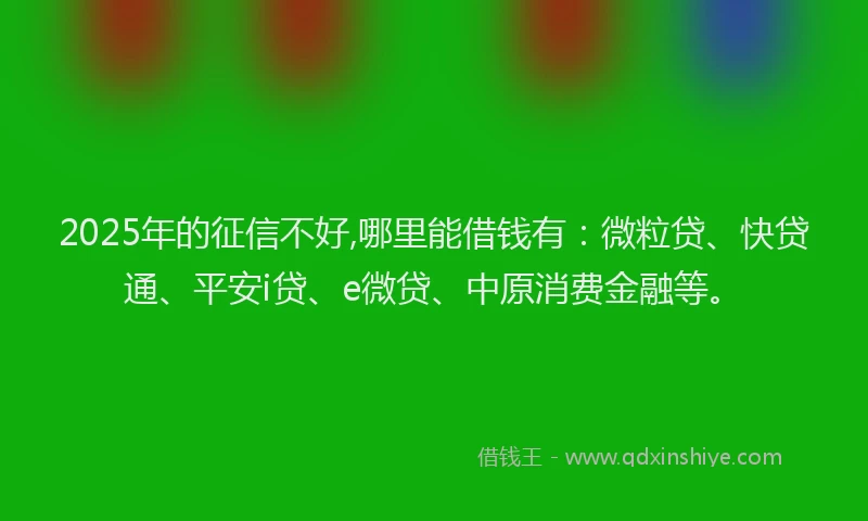 2025年的征信不好,哪里能借钱有：微粒贷、快贷通、平安i贷、e微贷、中原消费金融等。