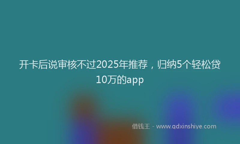 开卡后说审核不过2025年推荐，归纳5个轻松贷10万的app