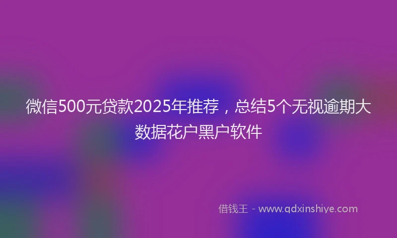 微信500元贷款2025年推荐，总结5个无视逾期大数据花户黑户软件