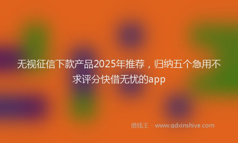 无视征信下款产品2025年推荐，归纳五个急用不求评分快借无忧的app