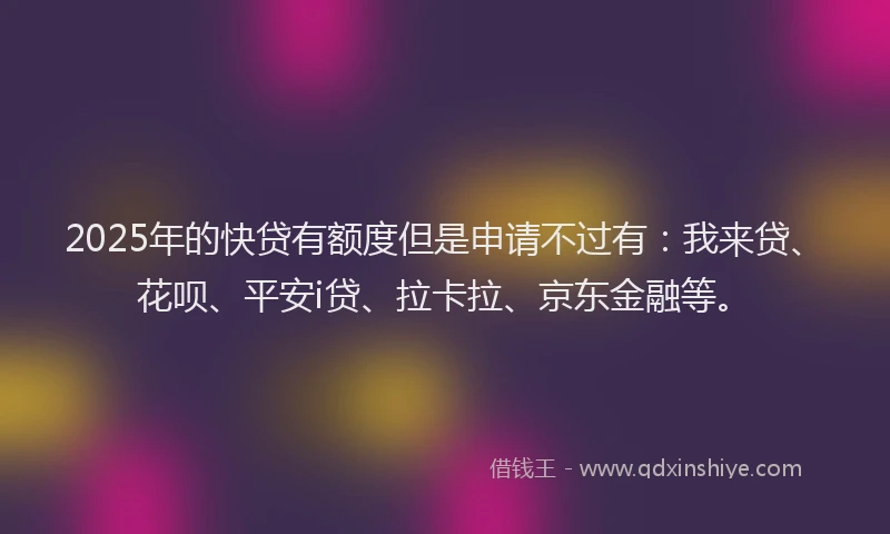 2025年的快贷有额度但是申请不过有：我来贷、花呗、平安i贷、拉卡拉、京东金融等。