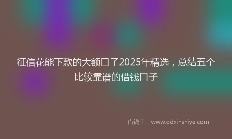 征信花能下款的大额口子2025年精选，总结五个比较靠谱的借钱口子