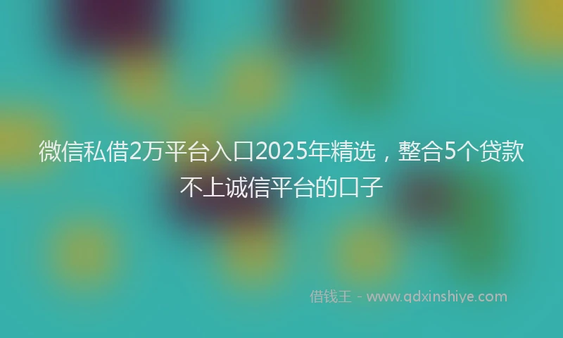 微信私借2万平台入口2025年精选，整合5个贷款不上诚信平台的口子