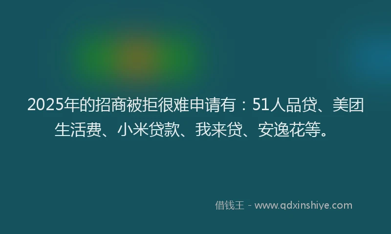 2025年的招商被拒很难申请有：51人品贷、美团生活费、小米贷款、我来贷、安逸花等。