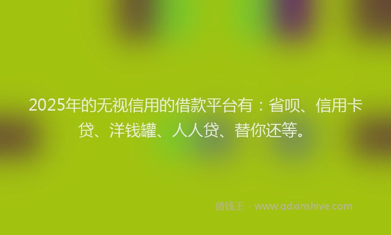 2025年的无视信用的借款平台有：省呗、信用卡贷、洋钱罐、人人贷、替你还等。