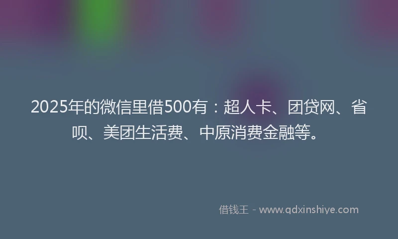 2025年的微信里借500有：超人卡、团贷网、省呗、美团生活费、中原消费金融等。
