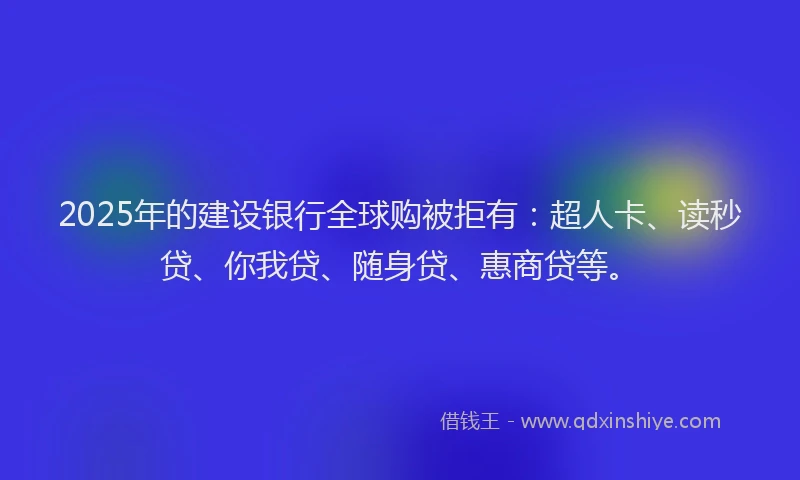 2025年的建设银行全球购被拒有：超人卡、读秒贷、你我贷、随身贷、惠商贷等。