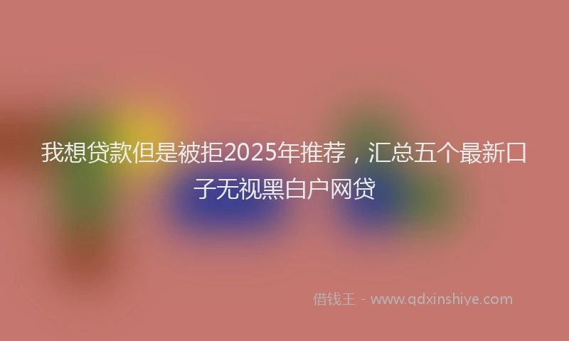 我想贷款但是被拒2025年推荐，汇总五个最新口子无视黑白户网贷
