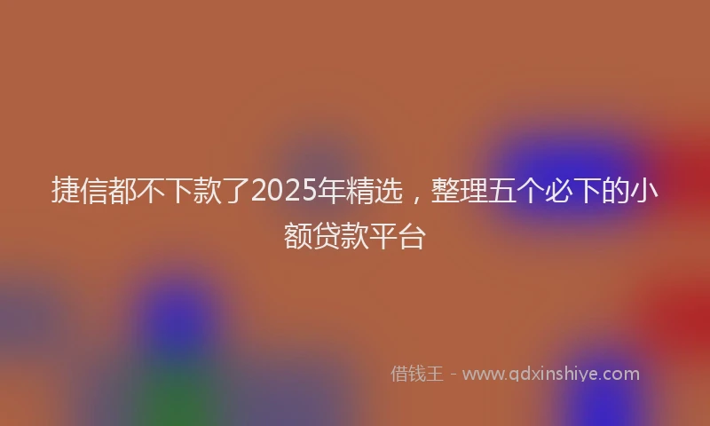 捷信都不下款了2025年精选，整理五个必下的小额贷款平台