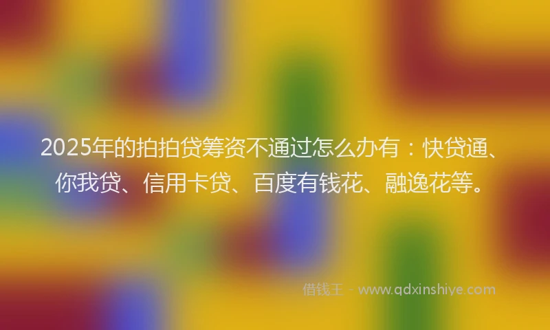 2025年的拍拍贷筹资不通过怎么办有：快贷通、你我贷、信用卡贷、百度有钱花、融逸花等。