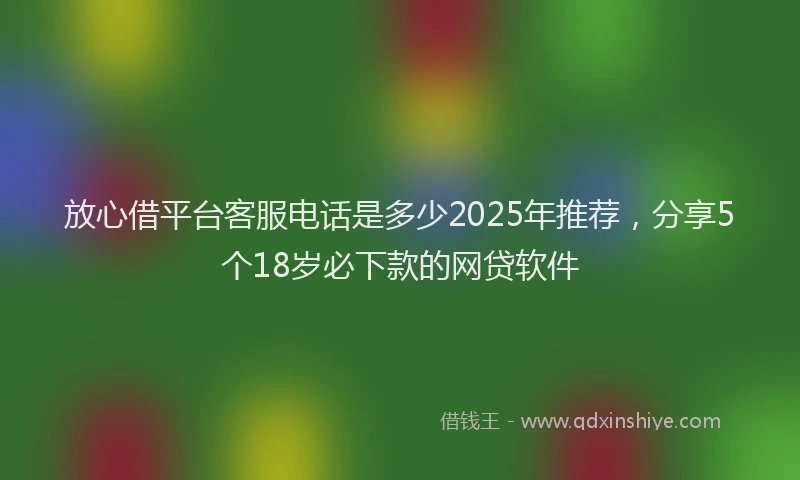 放心借平台客服电话是多少2025年推荐，分享5个18岁必下款的网贷软件