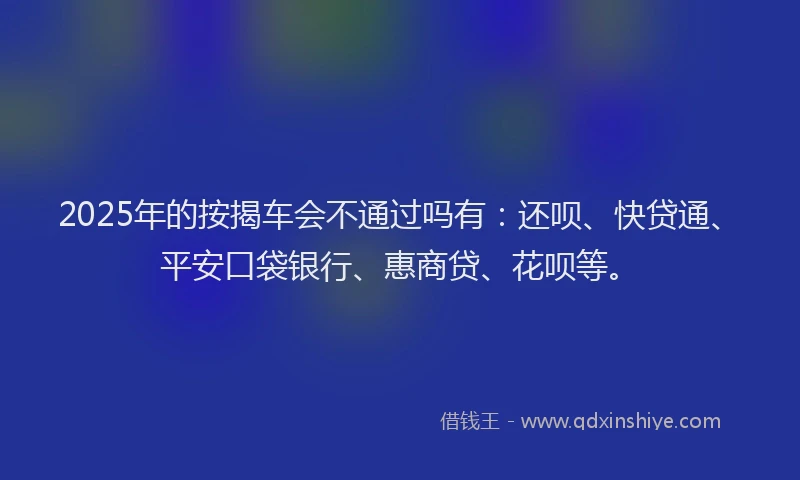 2025年的按揭车会不通过吗有：还呗、快贷通、平安口袋银行、惠商贷、花呗等。
