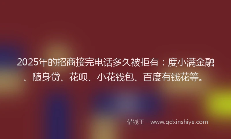 2025年的招商接完电话多久被拒有：度小满金融、随身贷、花呗、小花钱包、百度有钱花等。