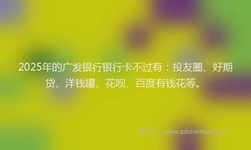 2025年的广发银行银行卡不过有：投友圈、好期贷、洋钱罐、花呗、百度有钱花等。