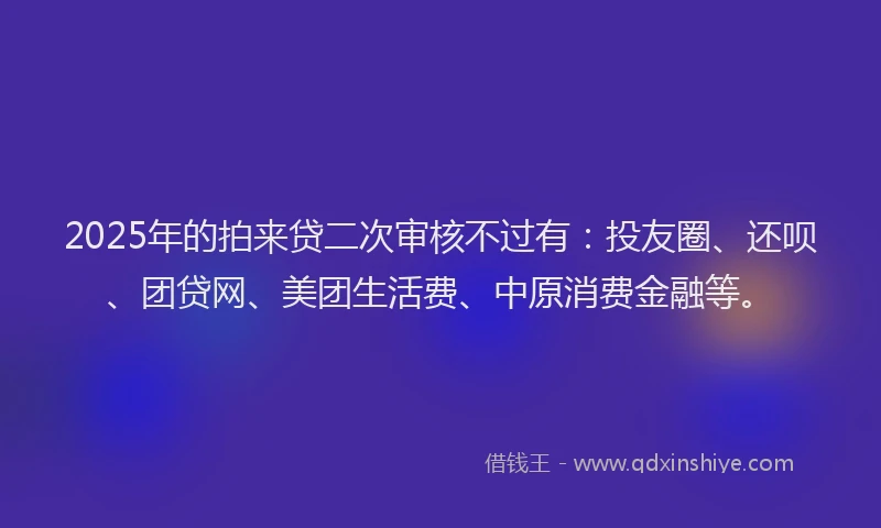 2025年的拍来贷二次审核不过有：投友圈、还呗、团贷网、美团生活费、中原消费金融等。