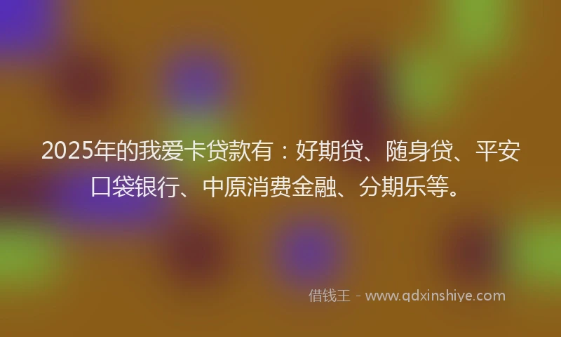 2025年的我爱卡贷款有：好期贷、随身贷、平安口袋银行、中原消费金融、分期乐等。