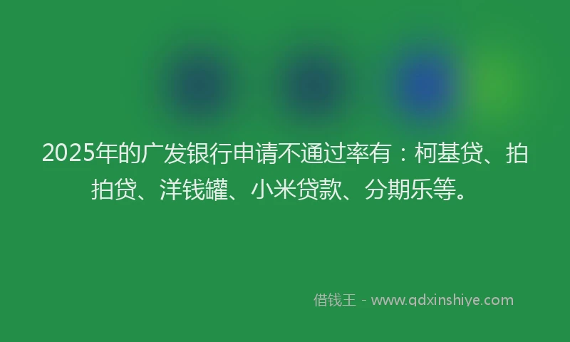 2025年的广发银行申请不通过率有：柯基贷、拍拍贷、洋钱罐、小米贷款、分期乐等。
