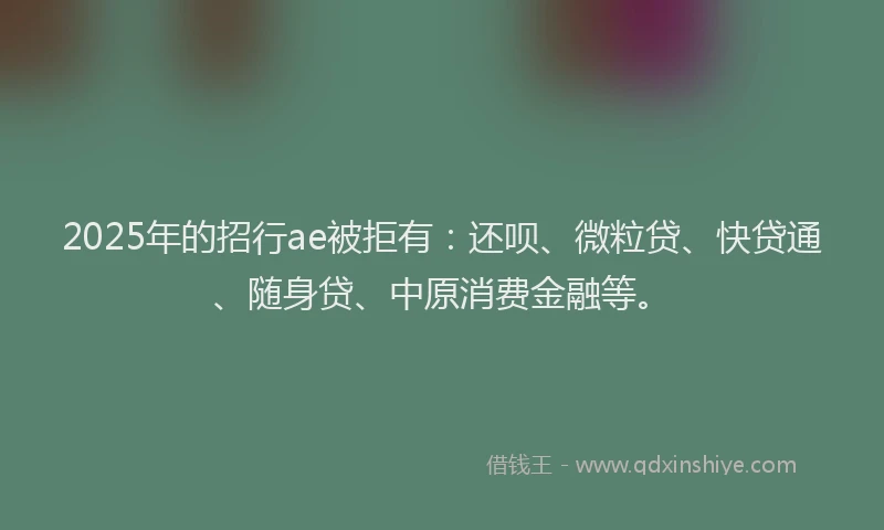 2025年的招行ae被拒有：还呗、微粒贷、快贷通、随身贷、中原消费金融等。