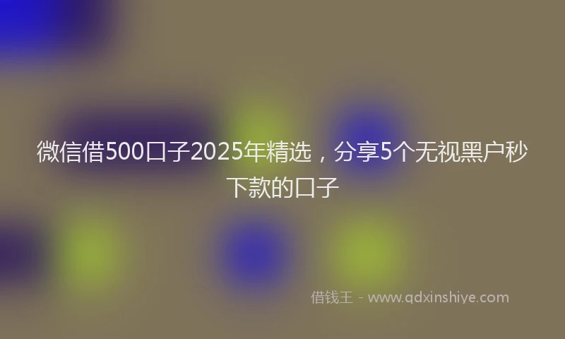 微信借500口子2025年精选，分享5个无视黑户秒下款的口子