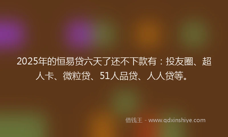 2025年的恒易贷六天了还不下款有：投友圈、超人卡、微粒贷、51人品贷、人人贷等。