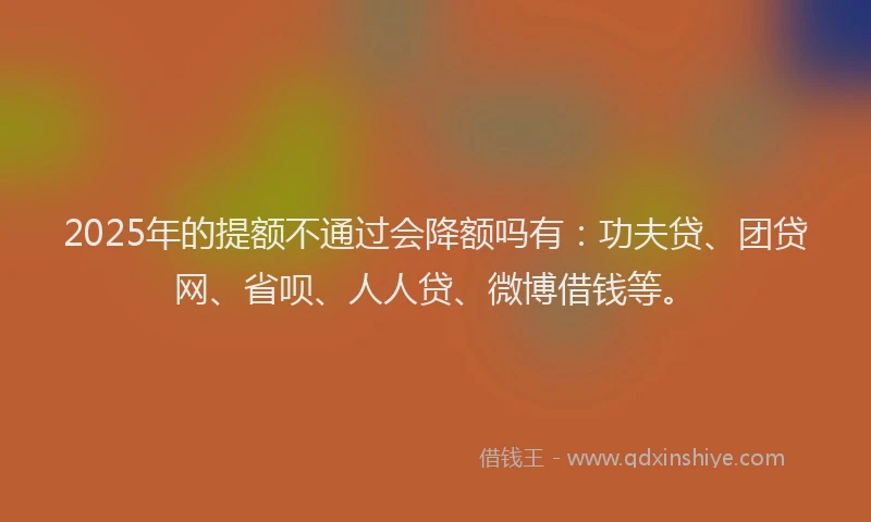 2025年的提额不通过会降额吗有：功夫贷、团贷网、省呗、人人贷、微博借钱等。