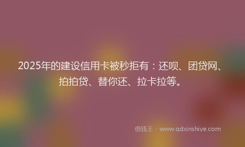 2025年的建设信用卡被秒拒有：还呗、团贷网、拍拍贷、替你还、拉卡拉等。