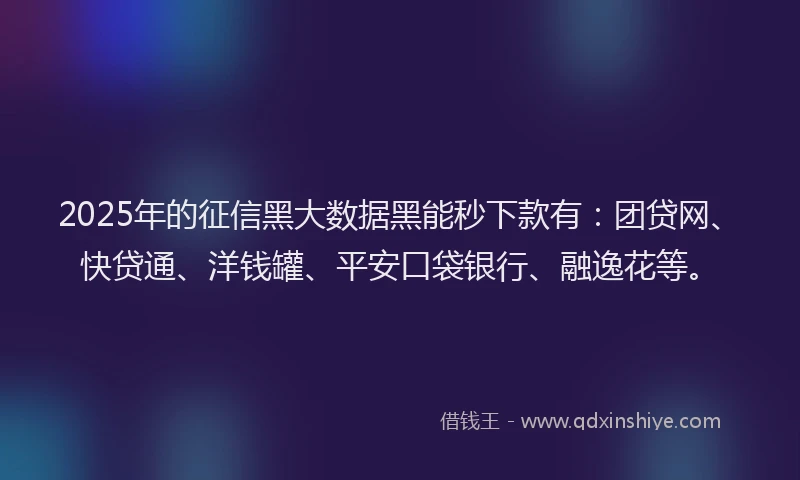 2025年的征信黑大数据黑能秒下款有：团贷网、快贷通、洋钱罐、平安口袋银行、融逸花等。