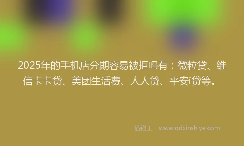 2025年的手机店分期容易被拒吗有：微粒贷、维信卡卡贷、美团生活费、人人贷、平安i贷等。