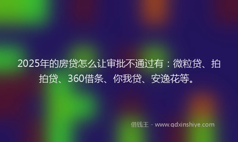 2025年的房贷怎么让审批不通过有：微粒贷、拍拍贷、360借条、你我贷、安逸花等。