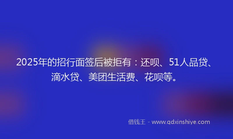 2025年的招行面签后被拒有：还呗、51人品贷、滴水贷、美团生活费、花呗等。