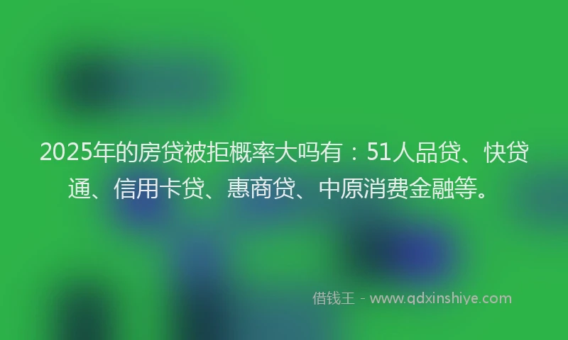 2025年的房贷被拒概率大吗有：51人品贷、快贷通、信用卡贷、惠商贷、中原消费金融等。