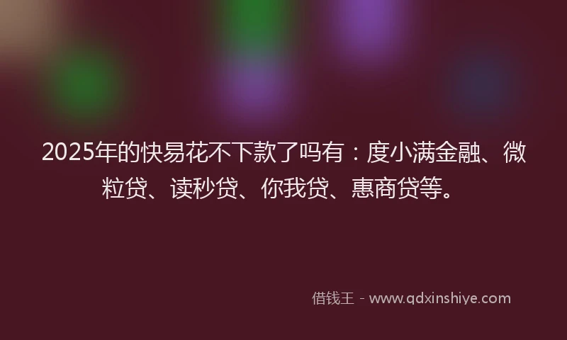 2025年的快易花不下款了吗有：度小满金融、微粒贷、读秒贷、你我贷、惠商贷等。