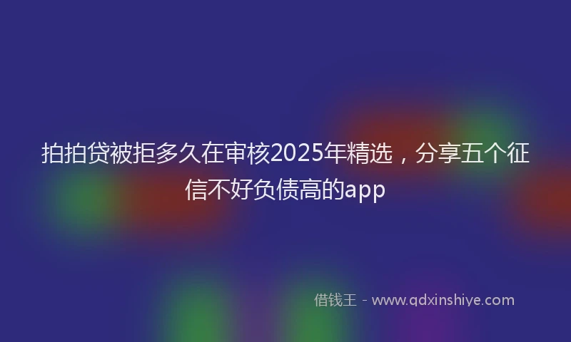 拍拍贷被拒多久在审核2025年精选，分享五个征信不好负债高的app