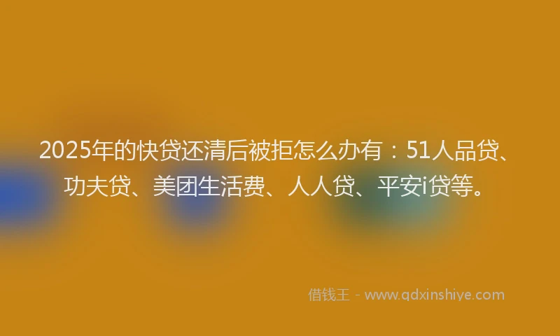 2025年的快贷还清后被拒怎么办有：51人品贷、功夫贷、美团生活费、人人贷、平安i贷等。