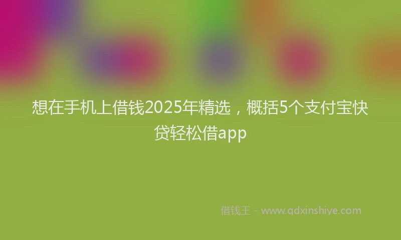想在手机上借钱2025年精选，概括5个支付宝快贷轻松借app